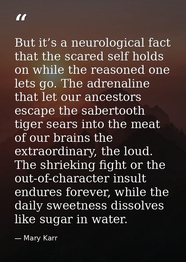 But it’s a neurological fact that the scared self holds on while the reasoned one lets go. The adrenaline that let our a — Mary Karr