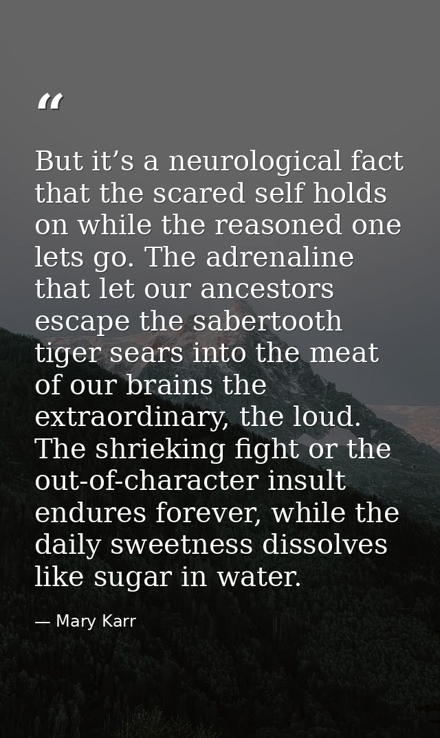 But it’s a neurological fact that the scared self holds on while the reasoned one lets go. The adrenaline that let our a — Mary Karr
