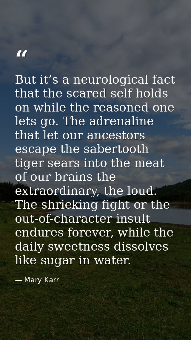 But it’s a neurological fact that the scared self holds on while the reasoned one lets go. The adrenaline that let our a — Mary Karr