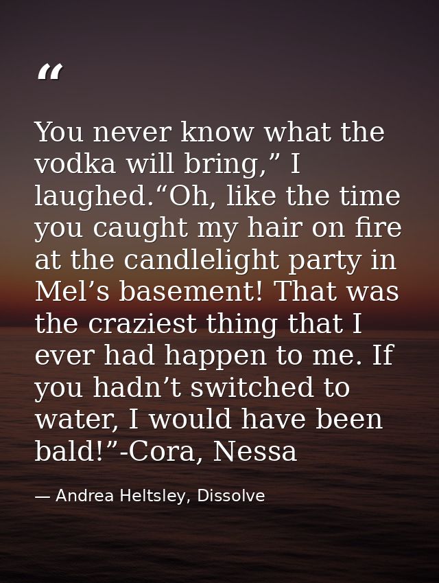 You never know what the vodka will bring,” I laughed.“Oh, like the time you caught my hair on fire at the candlelight pa — Andrea Heltsley, Dissolve