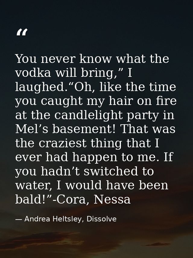 You never know what the vodka will bring,” I laughed.“Oh, like the time you caught my hair on fire at the candlelight pa — Andrea Heltsley, Dissolve