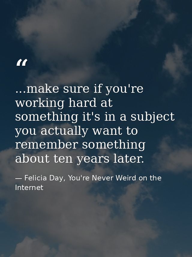 ...make sure if you're working hard at something it's in a subject you actually want to remember something about ten yea — Felicia Day, You're Never Weird on the Internet