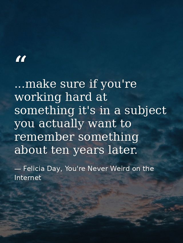 ...make sure if you're working hard at something it's in a subject you actually want to remember something about ten yea — Felicia Day, You're Never Weird on the Internet