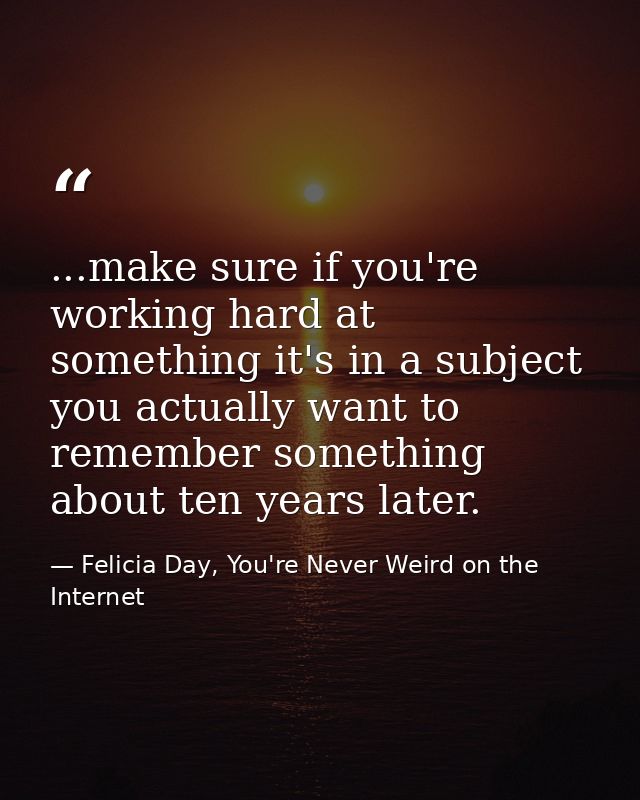 ...make sure if you're working hard at something it's in a subject you actually want to remember something about ten yea — Felicia Day, You're Never Weird on the Internet