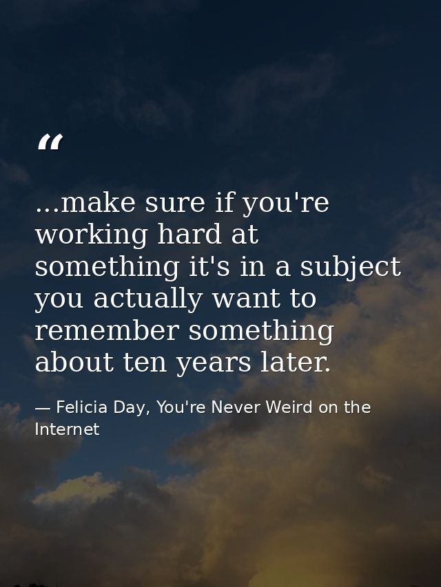 ...make sure if you're working hard at something it's in a subject you actually want to remember something about ten yea — Felicia Day, You're Never Weird on the Internet