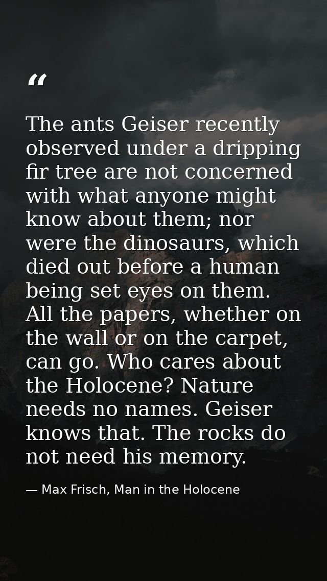 The ants Geiser recently observed under a dripping fir tree are not concerned with what anyone might know about them; no — Max Frisch, Man in the Holocene