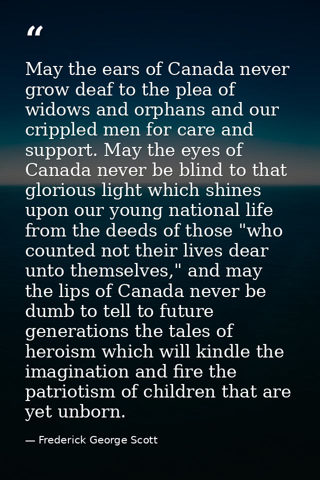 May the ears of Canada never grow deaf to the plea of widows and orphans and our crippled men for care and support. May  — Frederick George Scott