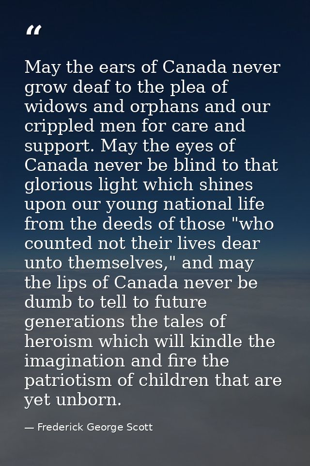 May the ears of Canada never grow deaf to the plea of widows and orphans and our crippled men for care and support. May  — Frederick George Scott