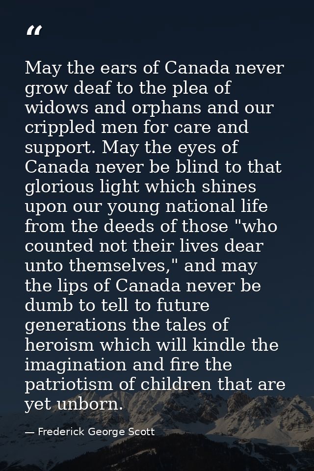 May the ears of Canada never grow deaf to the plea of widows and orphans and our crippled men for care and support. May  — Frederick George Scott