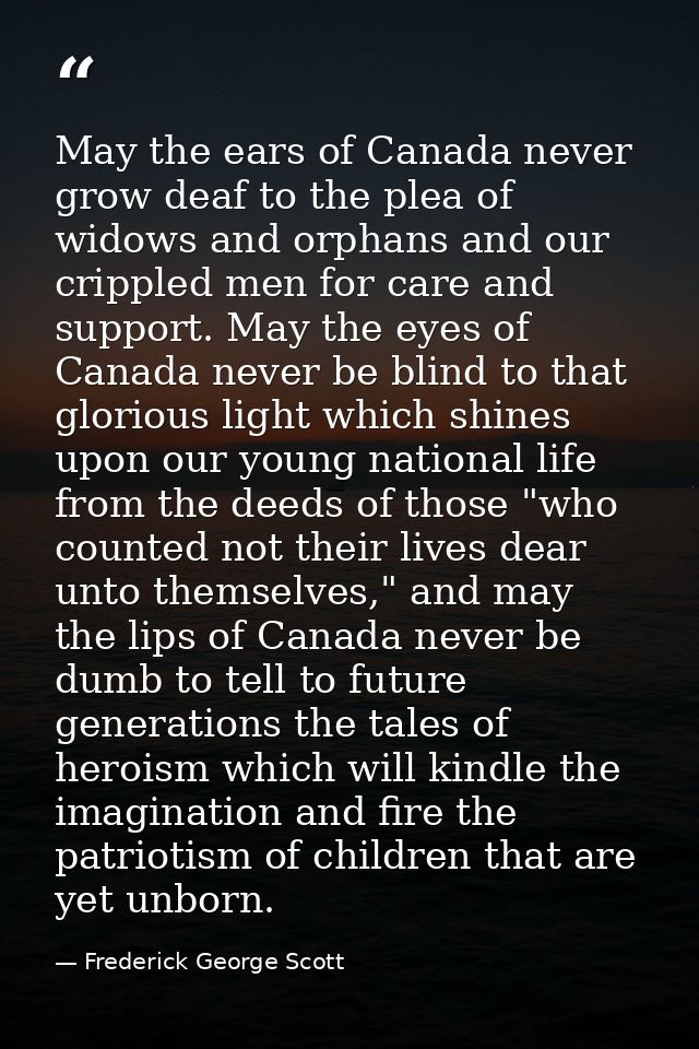 May the ears of Canada never grow deaf to the plea of widows and orphans and our crippled men for care and support. May  — Frederick George Scott