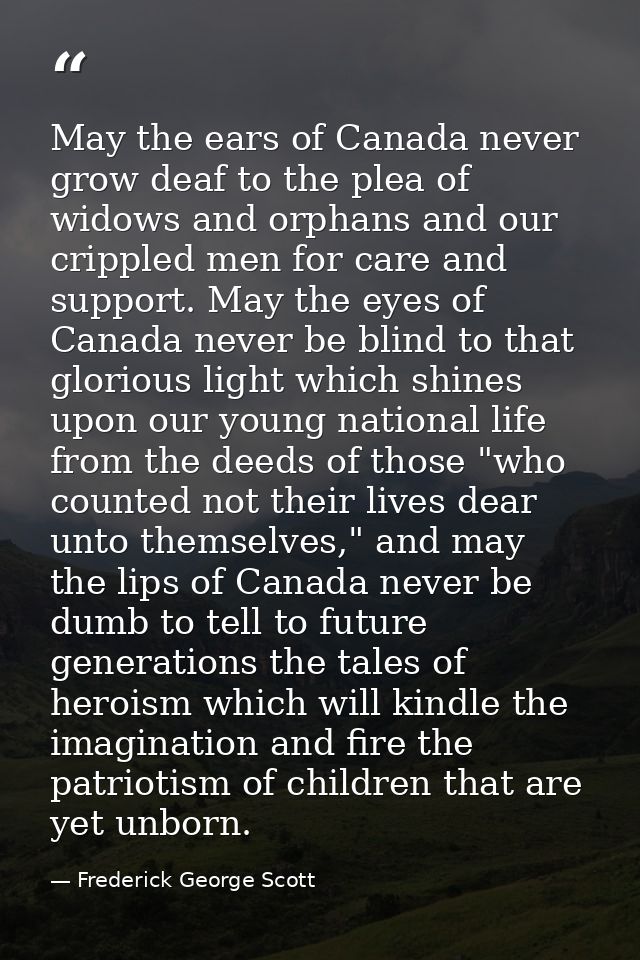 May the ears of Canada never grow deaf to the plea of widows and orphans and our crippled men for care and support. May  — Frederick George Scott