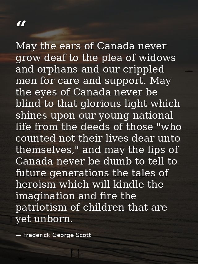 May the ears of Canada never grow deaf to the plea of widows and orphans and our crippled men for care and support. May  — Frederick George Scott