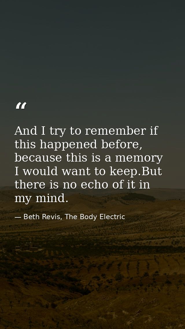 And I try to remember if this happened before, because this is a memory I would want to keep.But there is no echo of it  — Beth Revis, The Body Electric