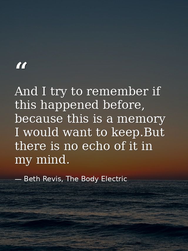 And I try to remember if this happened before, because this is a memory I would want to keep.But there is no echo of it  — Beth Revis, The Body Electric