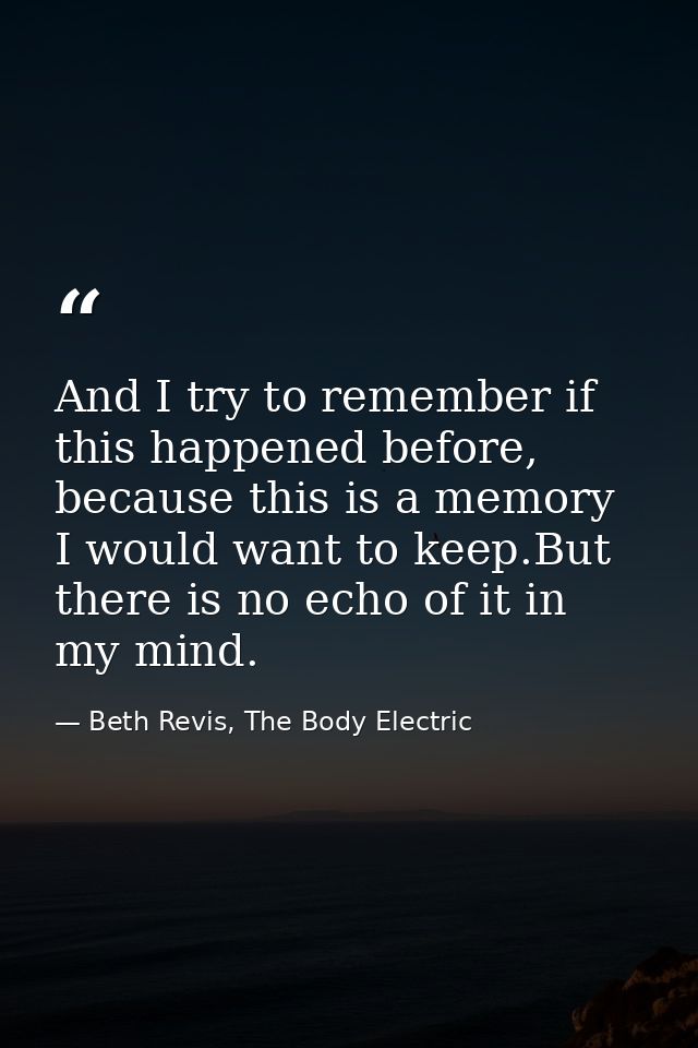 And I try to remember if this happened before, because this is a memory I would want to keep.But there is no echo of it  — Beth Revis, The Body Electric