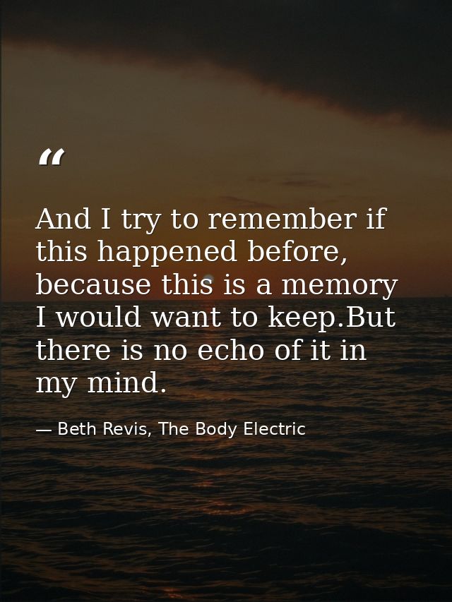 And I try to remember if this happened before, because this is a memory I would want to keep.But there is no echo of it  — Beth Revis, The Body Electric