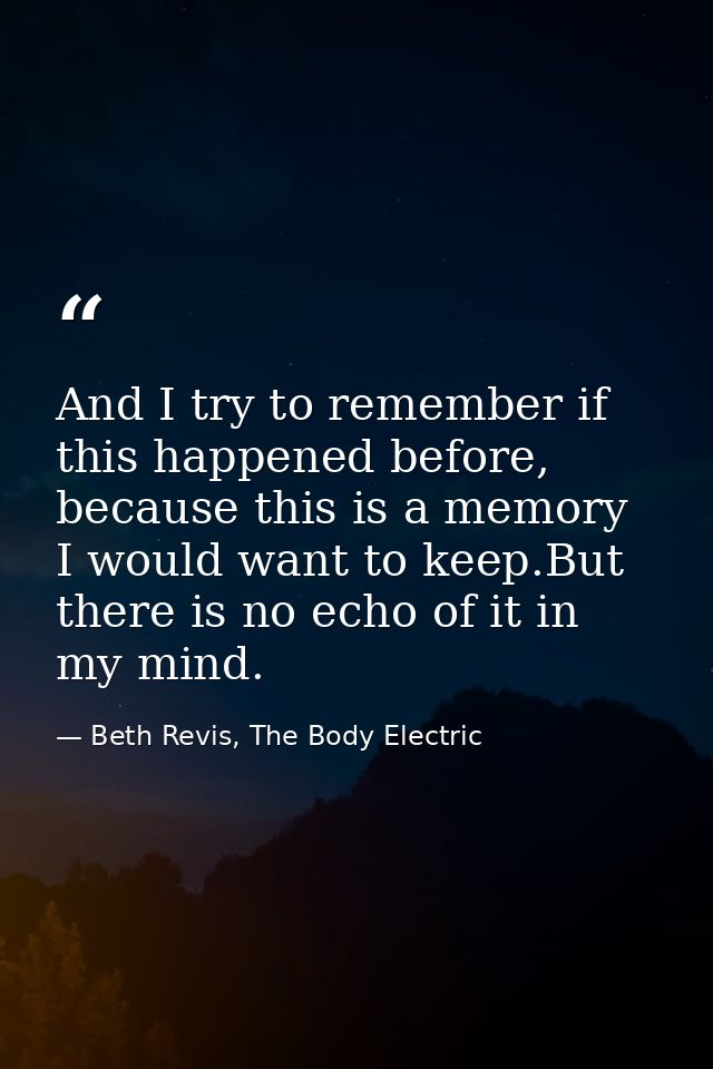 And I try to remember if this happened before, because this is a memory I would want to keep.But there is no echo of it  — Beth Revis, The Body Electric