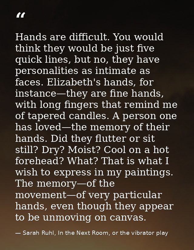 Hands are difficult. You would think they would be just five quick lines, but no, they have personalities as intimate as — Sarah Ruhl, In the Next Room, or the vibrator play
