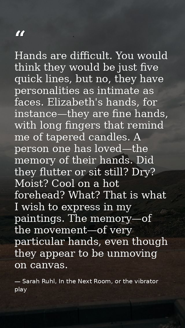Hands are difficult. You would think they would be just five quick lines, but no, they have personalities as intimate as — Sarah Ruhl, In the Next Room, or the vibrator play