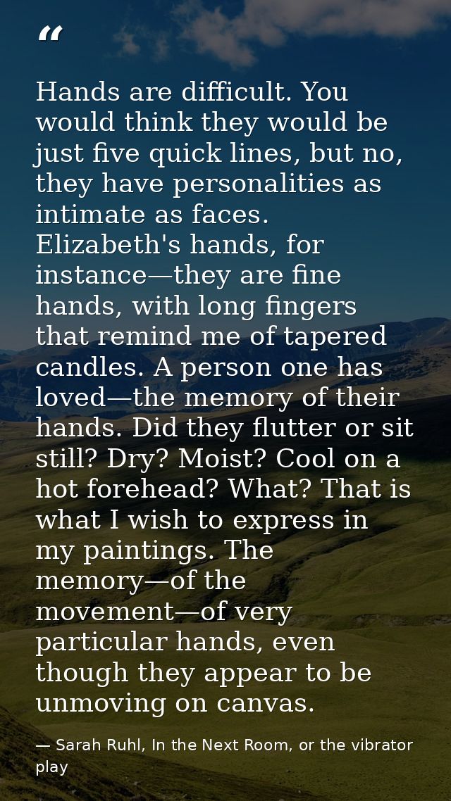 Hands are difficult. You would think they would be just five quick lines, but no, they have personalities as intimate as — Sarah Ruhl, In the Next Room, or the vibrator play