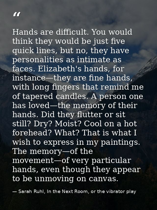 Hands are difficult. You would think they would be just five quick lines, but no, they have personalities as intimate as — Sarah Ruhl, In the Next Room, or the vibrator play