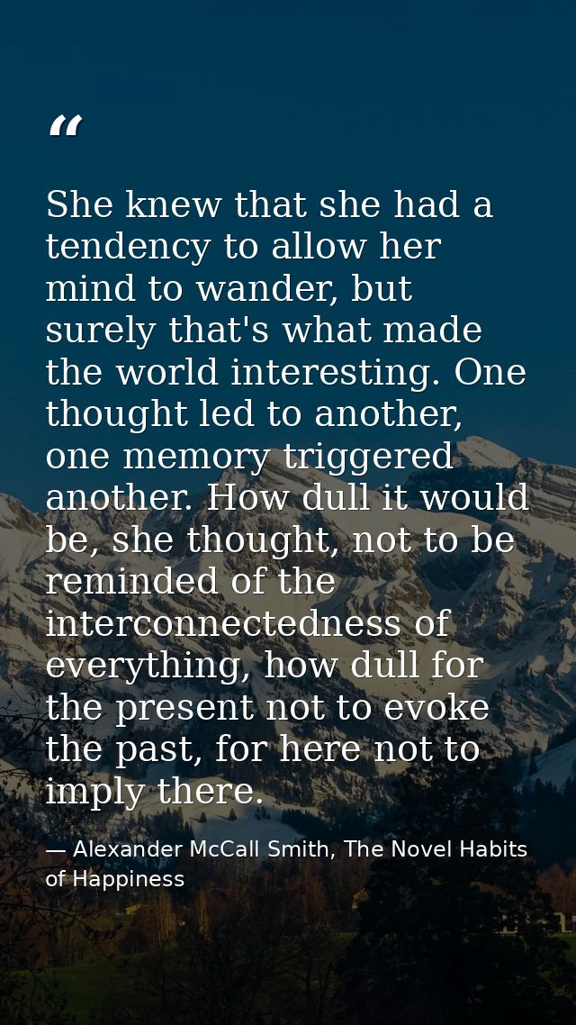 She knew that she had a tendency to allow her mind to wander, but surely that's what made the world interesting. One tho — Alexander McCall Smith, The Novel Habits of Happiness
