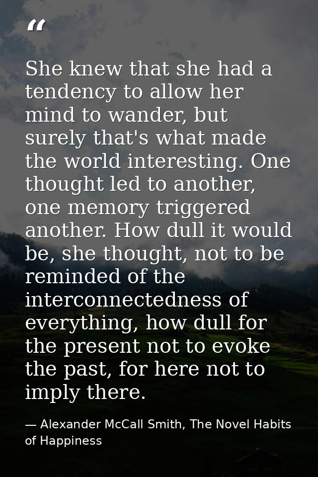 She knew that she had a tendency to allow her mind to wander, but surely that's what made the world interesting. One tho — Alexander McCall Smith, The Novel Habits of Happiness