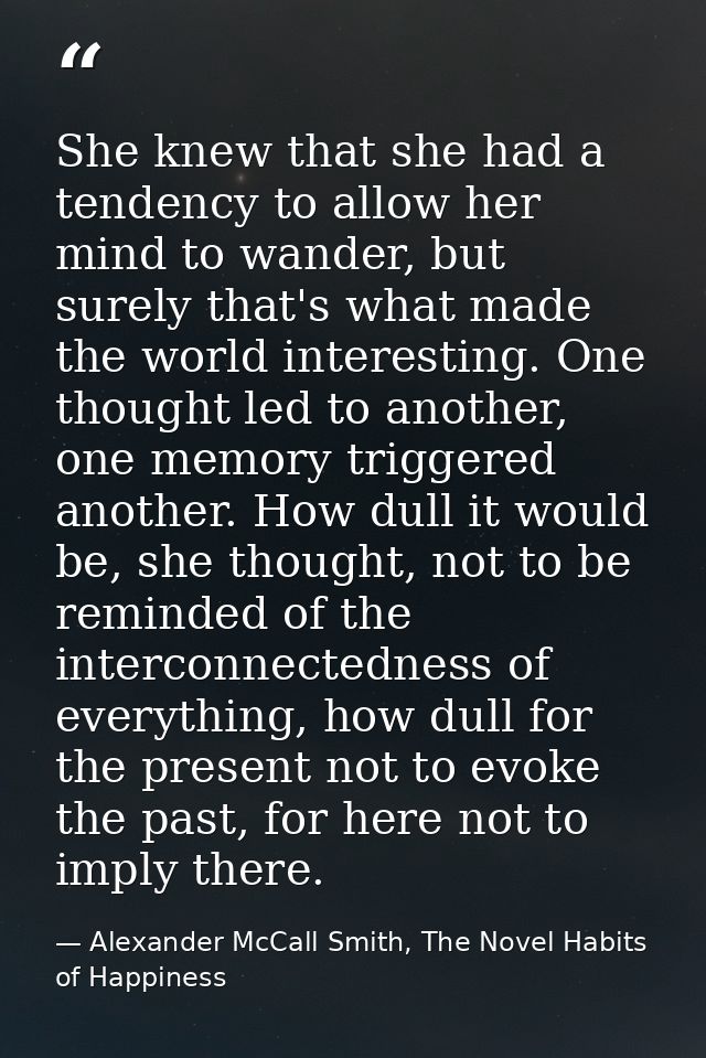 She knew that she had a tendency to allow her mind to wander, but surely that's what made the world interesting. One tho — Alexander McCall Smith, The Novel Habits of Happiness
