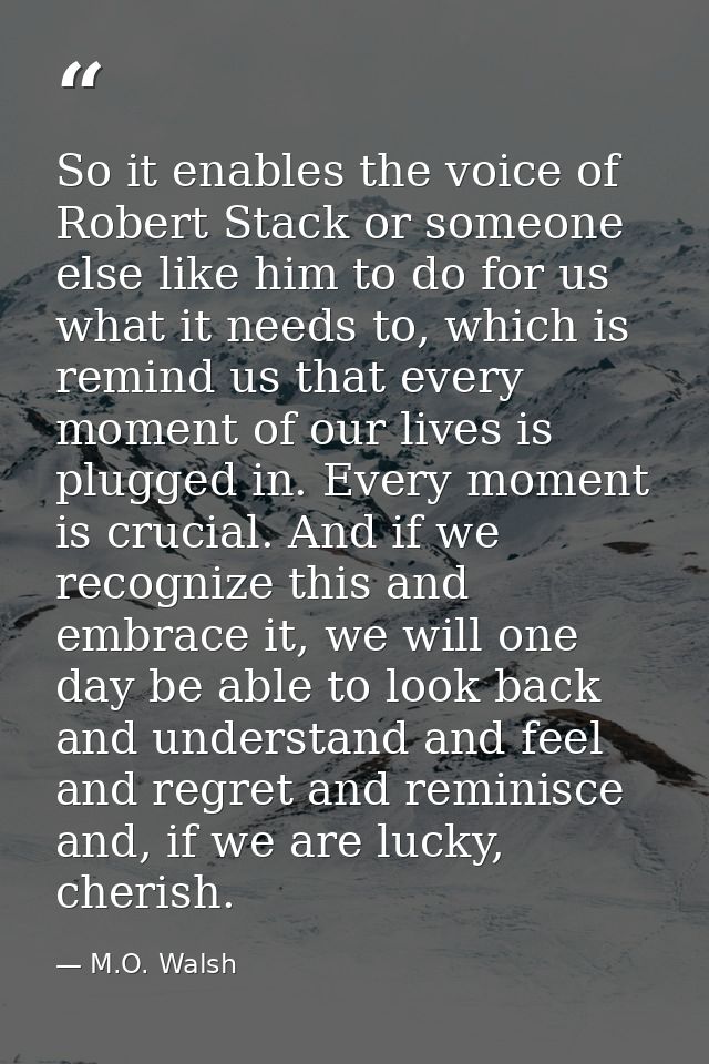 So it enables the voice of Robert Stack or someone else like him to do for us what it needs to, which is remind us that  — M.O. Walsh