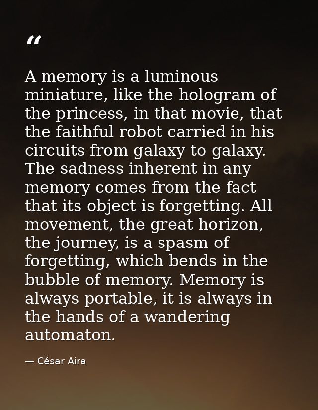 A memory is a luminous miniature, like the hologram of the princess, in that movie, that the faithful robot carried in h — César Aira