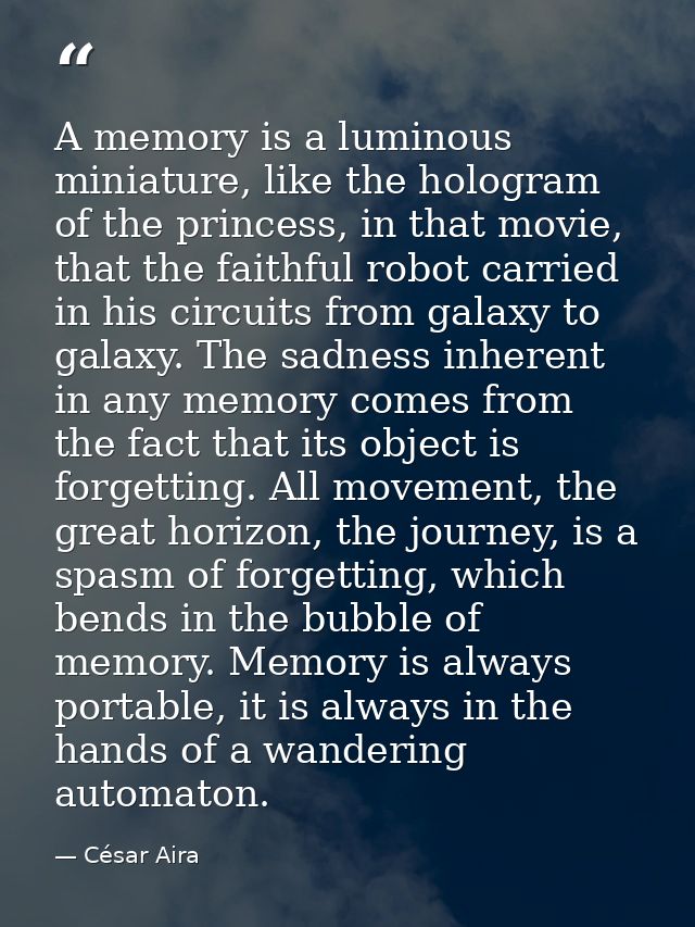 A memory is a luminous miniature, like the hologram of the princess, in that movie, that the faithful robot carried in h — César Aira