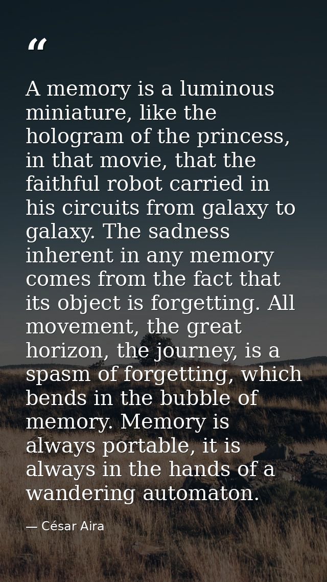 A memory is a luminous miniature, like the hologram of the princess, in that movie, that the faithful robot carried in h — César Aira