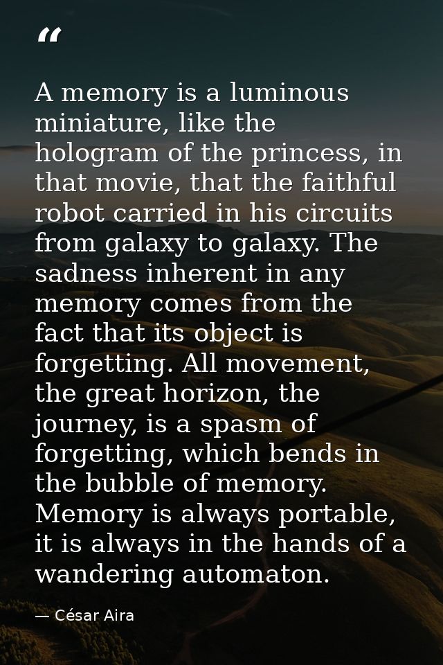 A memory is a luminous miniature, like the hologram of the princess, in that movie, that the faithful robot carried in h — César Aira