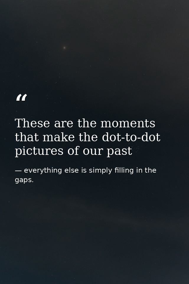 These are the moments that make the dot-to-dot pictures of our past — everything else is simply filling in the gaps.
