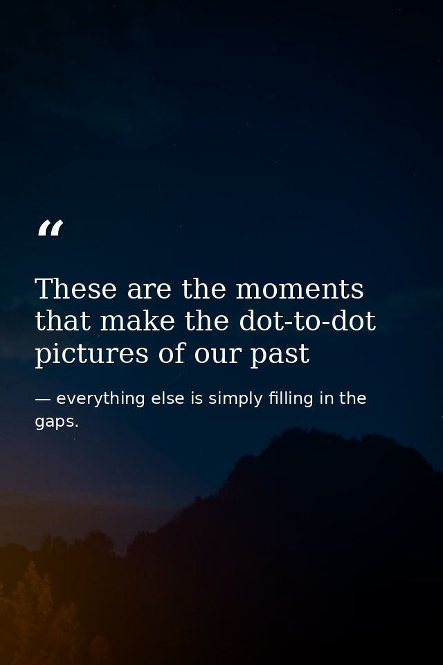 These are the moments that make the dot-to-dot pictures of our past — everything else is simply filling in the gaps.