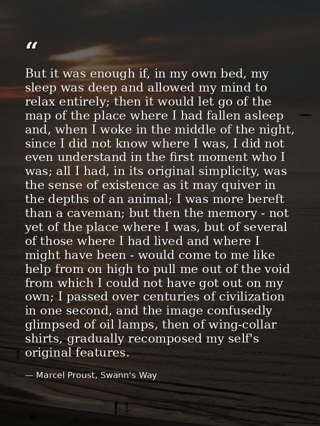 But it was enough if, in my own bed, my sleep was deep and allowed my mind to relax entirely; then it would let go of th — Marcel Proust, Swann's Way