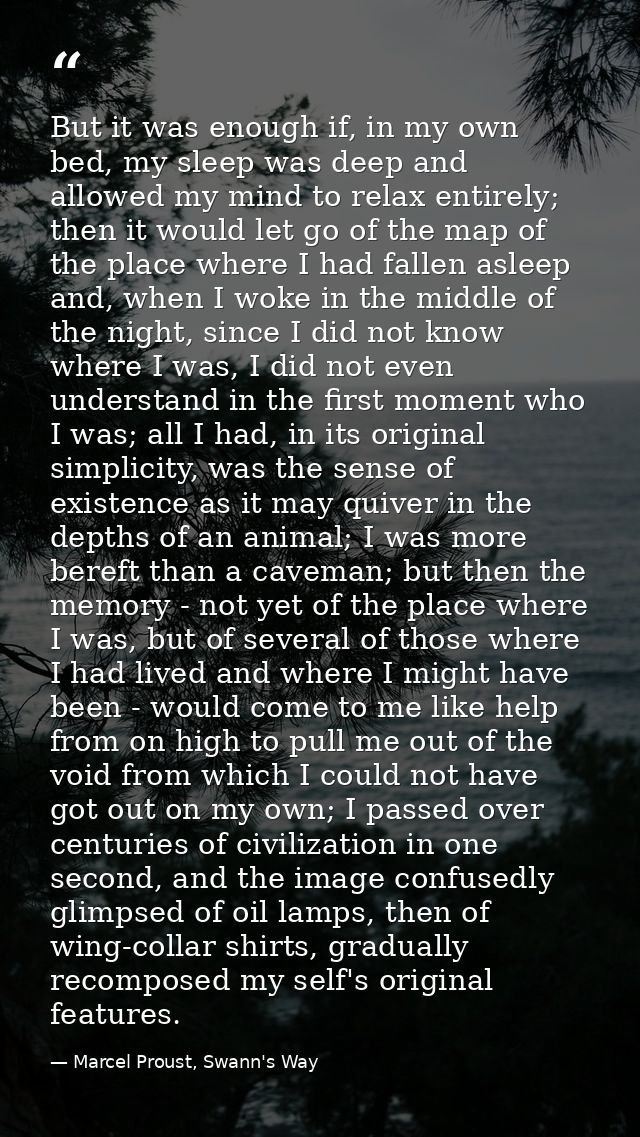 But it was enough if, in my own bed, my sleep was deep and allowed my mind to relax entirely; then it would let go of th — Marcel Proust, Swann's Way