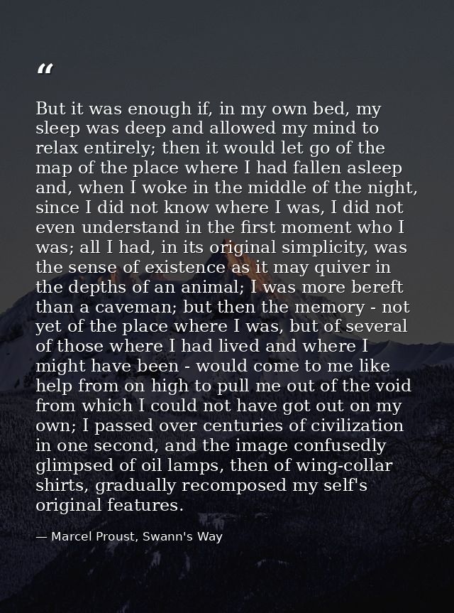 But it was enough if, in my own bed, my sleep was deep and allowed my mind to relax entirely; then it would let go of th — Marcel Proust, Swann's Way