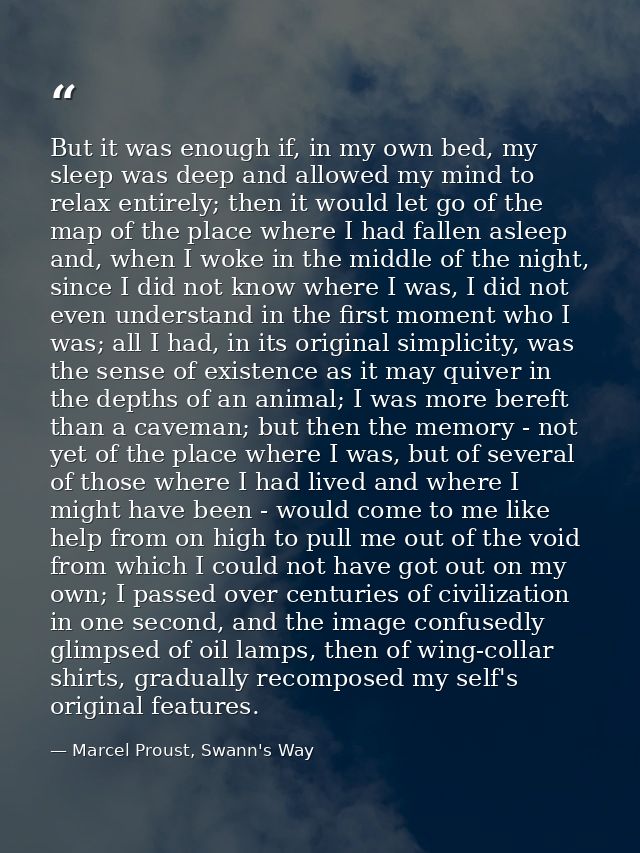 But it was enough if, in my own bed, my sleep was deep and allowed my mind to relax entirely; then it would let go of th — Marcel Proust, Swann's Way