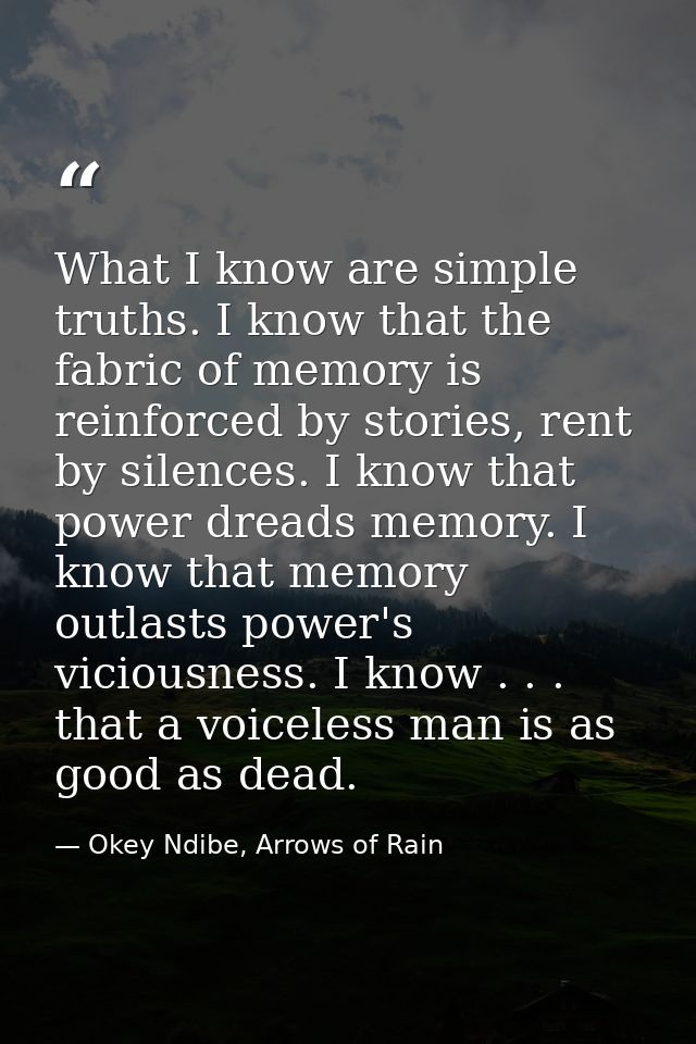 What I know are simple truths. I know that the fabric of memory is reinforced by stories, rent by silences. I know that  — Okey Ndibe, Arrows of Rain