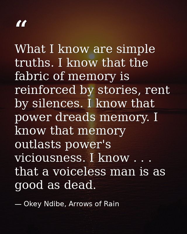 What I know are simple truths. I know that the fabric of memory is reinforced by stories, rent by silences. I know that  — Okey Ndibe, Arrows of Rain