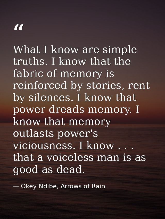 What I know are simple truths. I know that the fabric of memory is reinforced by stories, rent by silences. I know that  — Okey Ndibe, Arrows of Rain