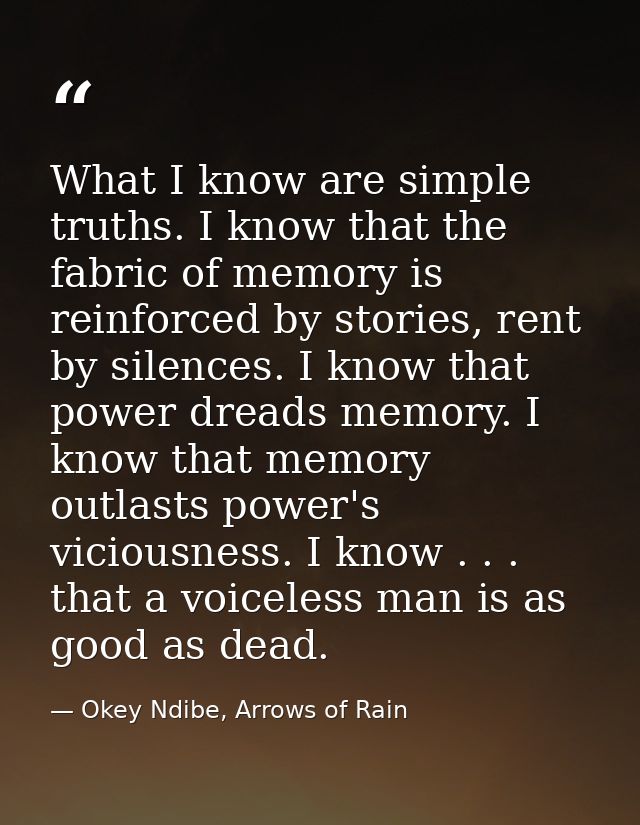 What I know are simple truths. I know that the fabric of memory is reinforced by stories, rent by silences. I know that  — Okey Ndibe, Arrows of Rain