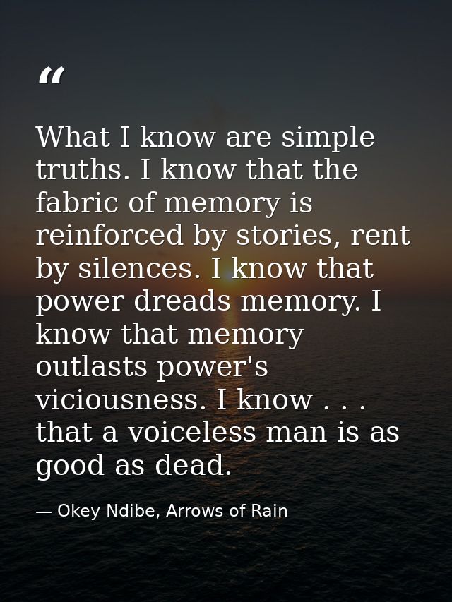 What I know are simple truths. I know that the fabric of memory is reinforced by stories, rent by silences. I know that  — Okey Ndibe, Arrows of Rain