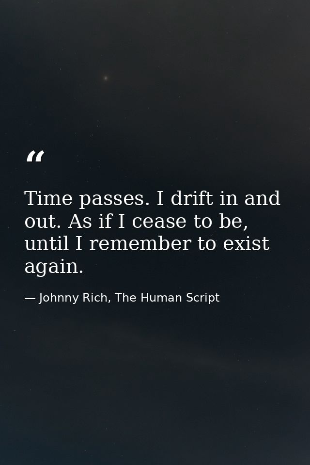 Time passes. I drift in and out. As if I cease to be, until I remember to exist again. — Johnny Rich, The Human Script