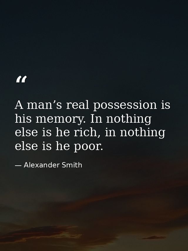 A man’s real possession is his memory. In nothing else is he rich, in nothing else is he poor. — Alexander Smith