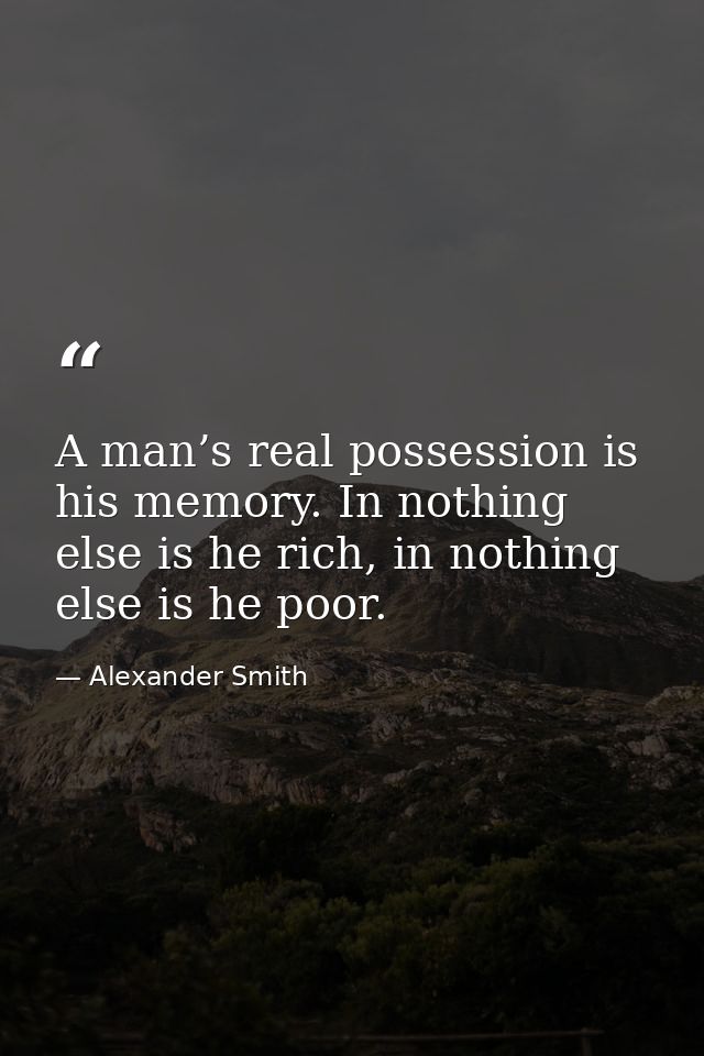 A man’s real possession is his memory. In nothing else is he rich, in nothing else is he poor. — Alexander Smith