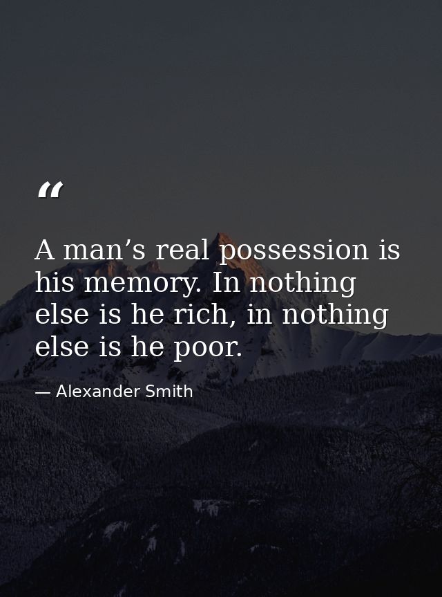 A man’s real possession is his memory. In nothing else is he rich, in nothing else is he poor. — Alexander Smith