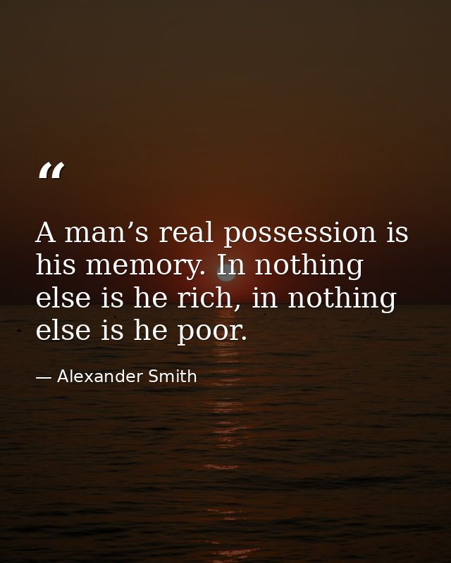A man’s real possession is his memory. In nothing else is he rich, in nothing else is he poor. — Alexander Smith