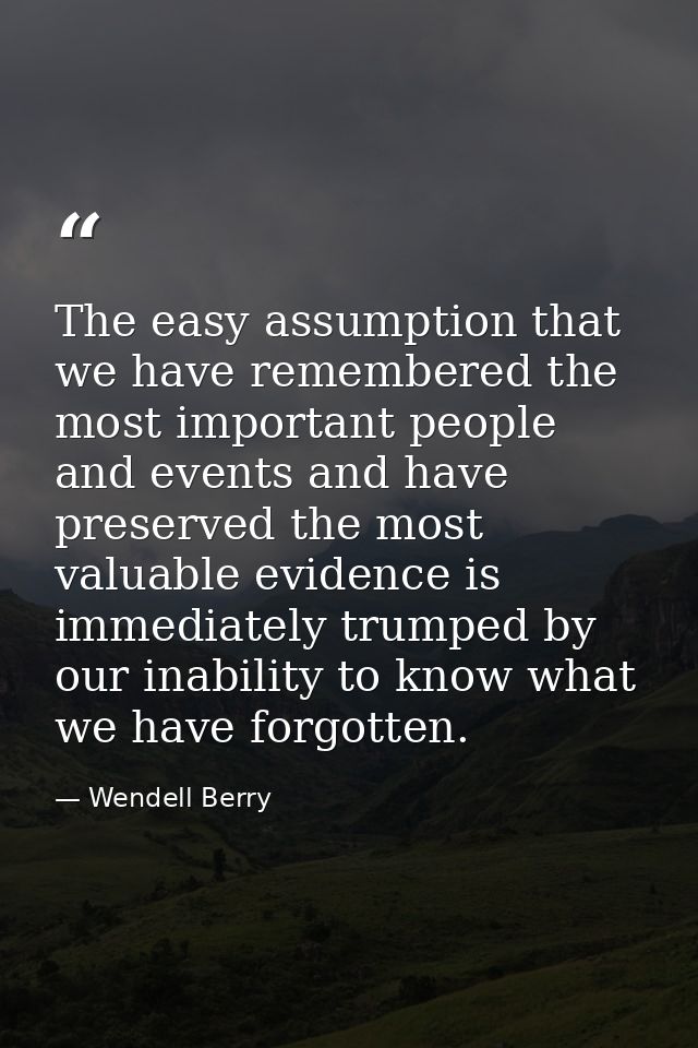 The easy assumption that we have remembered the most important people and events and have preserved the most valuable ev — Wendell Berry